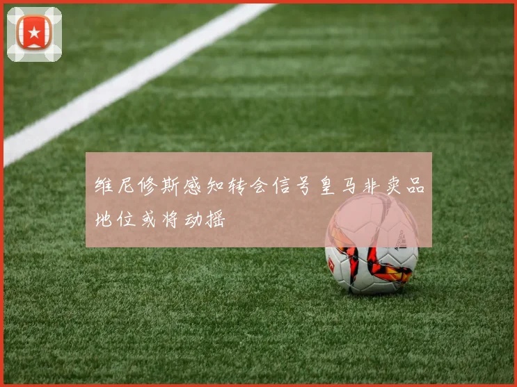 维尼修斯感知转会信号皇马非卖品地位或将动摇