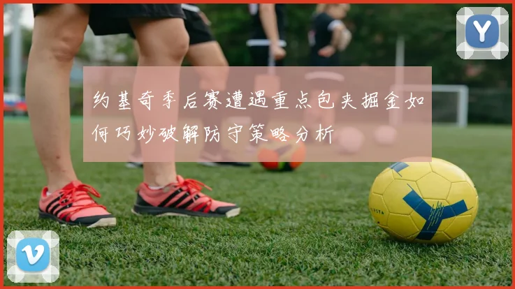 约基奇季后赛遭遇重点包夹掘金如何巧妙破解防守策略分析