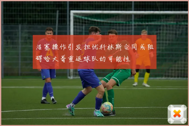 活塞操作引发担忧科林斯合同或阻碍哈大哥重返球队的可能性