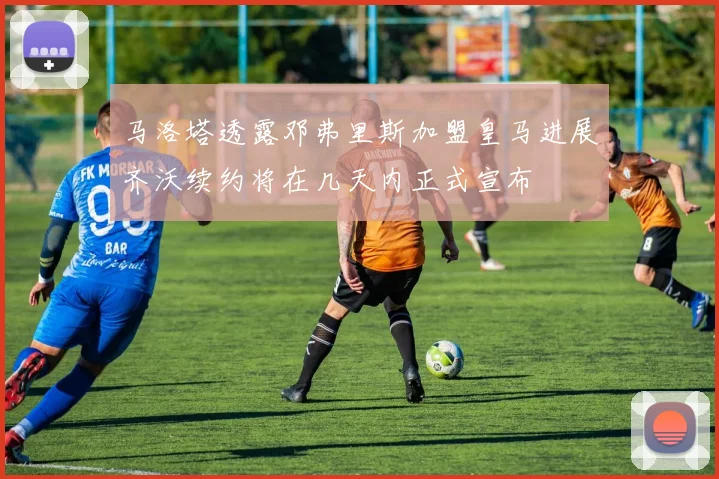 马洛塔透露邓弗里斯加盟皇马进展齐沃续约将在几天内正式宣布