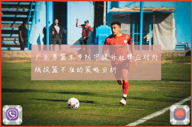 广东男篮末节防守提升杜锋应对外线投篮不准的策略分析