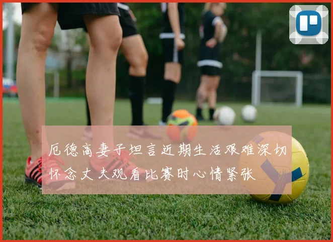 厄德高妻子坦言近期生活艰难深切怀念丈夫观看比赛时心情紧张