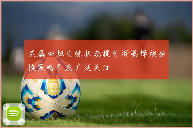 武磊回归合练状态提升海港锋线轮换策略引发广泛关注
