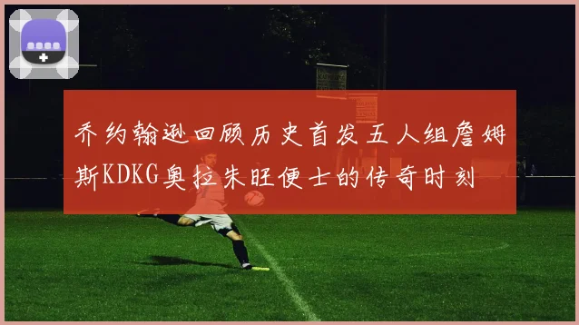 乔约翰逊回顾历史首发五人组詹姆斯KDKG奥拉朱旺便士的传奇时刻