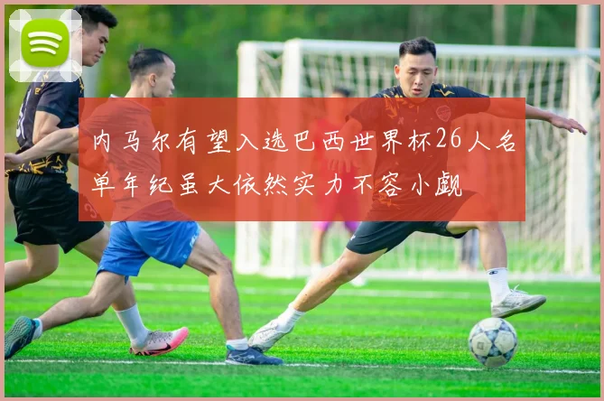 内马尔有望入选巴西世界杯26人名单年纪虽大依然实力不容小觑
