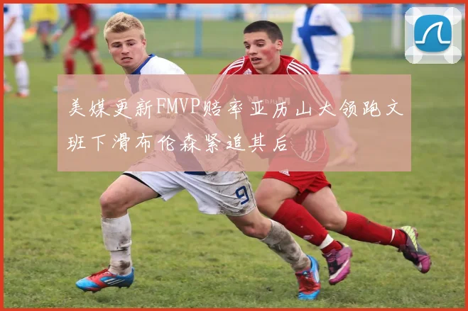 美媒更新FMVP赔率亚历山大领跑文班下滑布伦森紧追其后