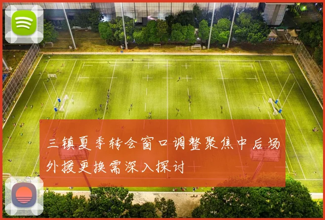 三镇夏季转会窗口调整聚焦中后场外援更换需深入探讨