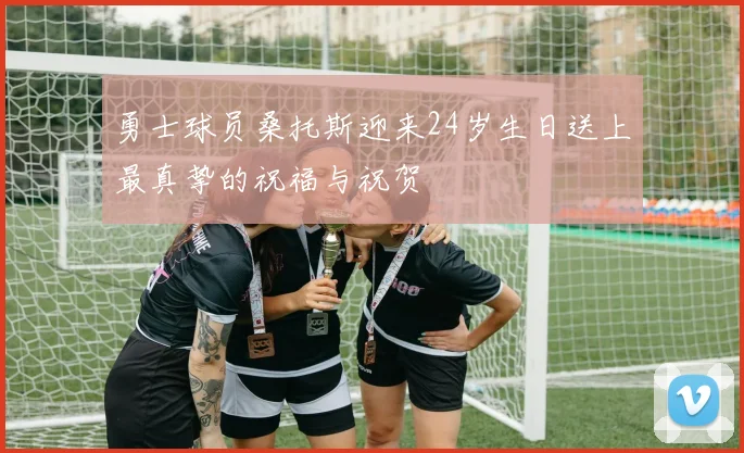 勇士球员桑托斯迎来24岁生日送上最真挚的祝福与祝贺