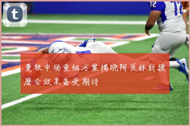 曼联中场重组方案揭晓阿莫林新援磨合效果备受期待