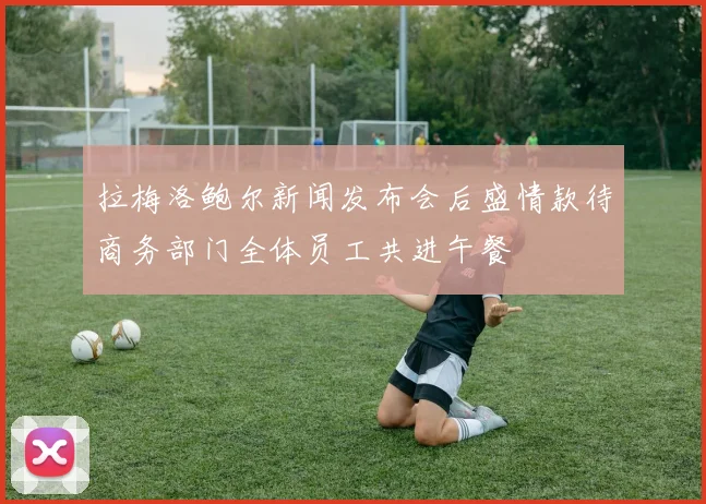 拉梅洛鲍尔新闻发布会后盛情款待商务部门全体员工共进午餐