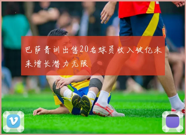 巴萨青训出售20名球员收入破亿未来增长潜力无限