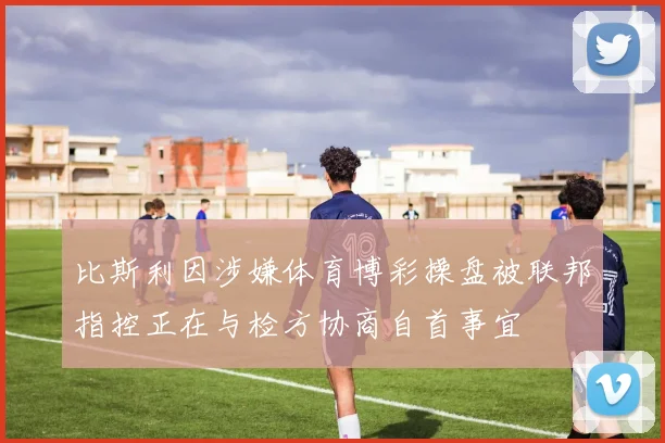 比斯利因涉嫌体育博彩操盘被联邦指控正在与检方协商自首事宜