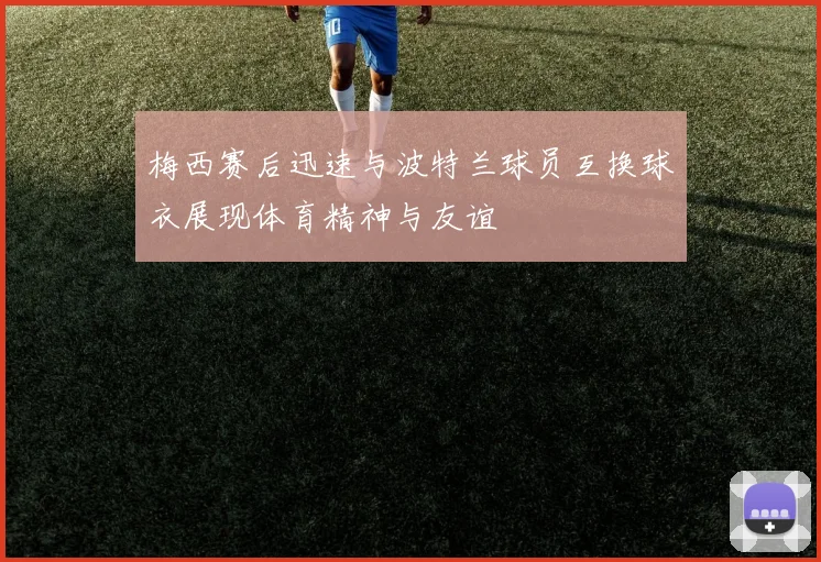 梅西赛后迅速与波特兰球员互换球衣展现体育精神与友谊