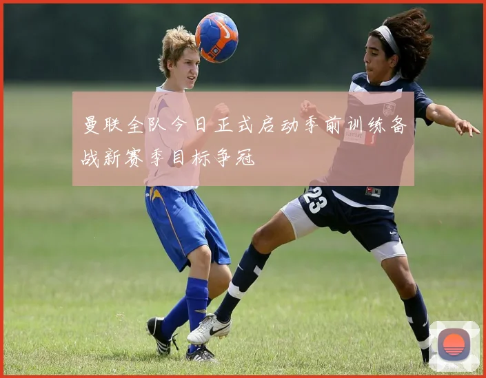 曼联全队今日正式启动季前训练备战新赛季目标争冠