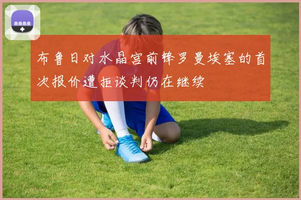 布鲁日对水晶宫前锋罗曼埃塞的首次报价遭拒谈判仍在继续