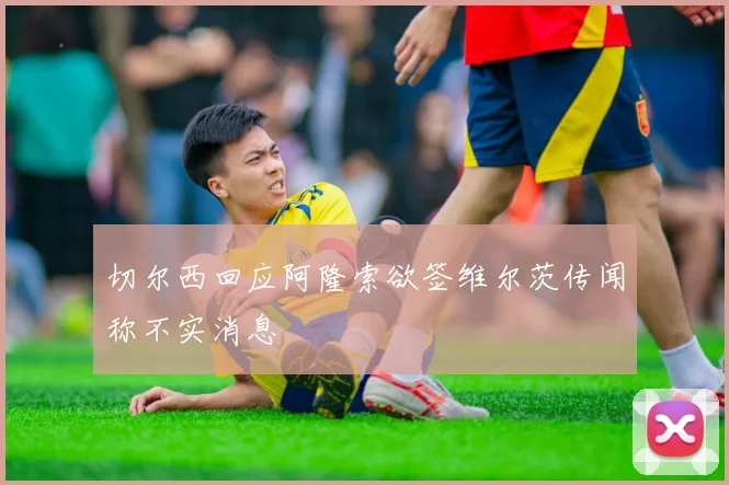 切尔西回应阿隆索欲签维尔茨传闻称不实消息