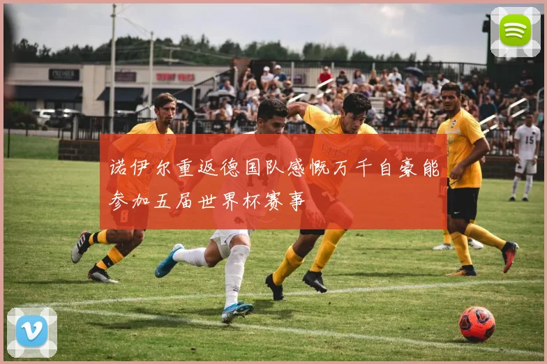 诺伊尔重返德国队感慨万千自豪能参加五届世界杯赛事
