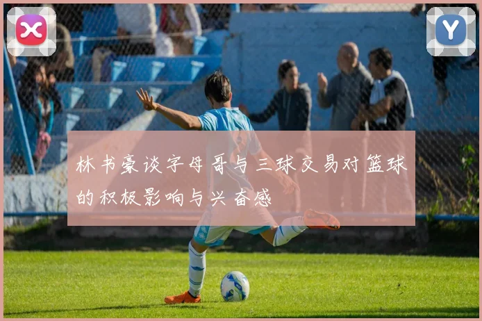林书豪谈字母哥与三球交易对篮球的积极影响与兴奋感