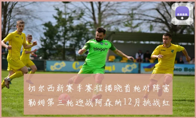 切尔西新赛季赛程揭晓首轮对阵富勒姆第三轮迎战阿森纳12月挑战红军和蓝月亮