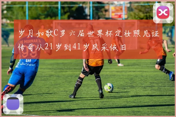 岁月如歌C罗六届世界杯定妆照见证传奇从21岁到41岁风采依旧