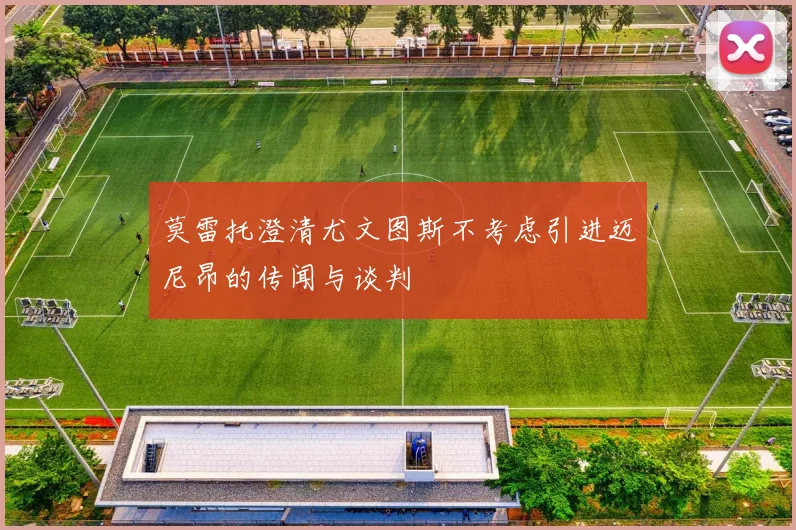 莫雷托澄清尤文图斯不考虑引进迈尼昂的传闻与谈判