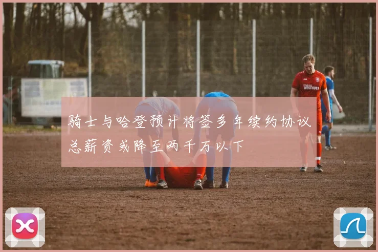 骑士与哈登预计将签多年续约协议总薪资或降至两千万以下