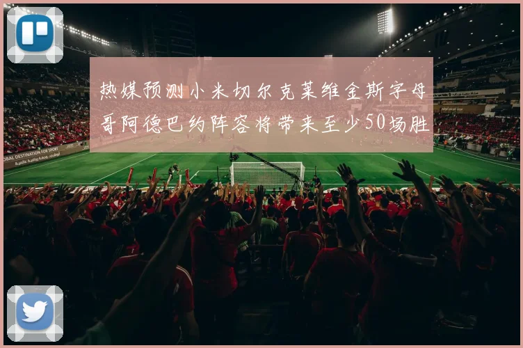 热媒预测小米切尔克莱维金斯字母哥阿德巴约阵容将带来至少50场胜利