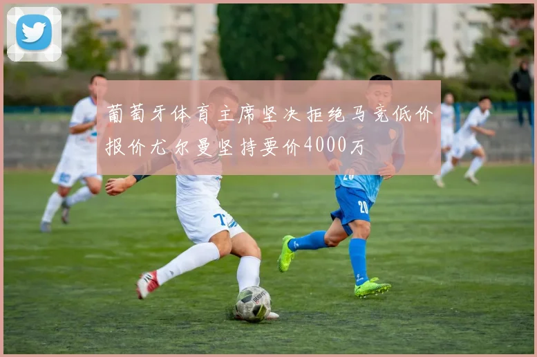葡萄牙体育主席坚决拒绝马竞低价报价尤尔曼坚持要价4000万