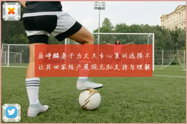 庞峥麟妻子为丈夫专心集训选择不让其回家陪产展现无私支持与理解