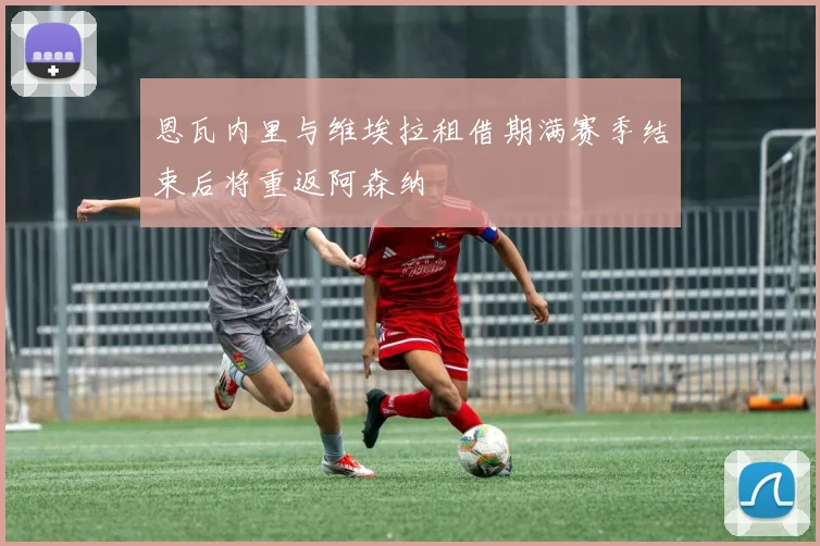 恩瓦内里与维埃拉租借期满赛季结束后将重返阿森纳