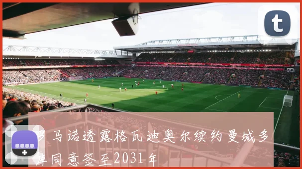 罗马诺透露格瓦迪奥尔续约曼城多库同意签至2031年