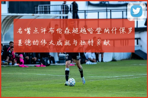 名嘴点评布伦森超越哈登纳什保罗基德的伟大成就与独特贡献